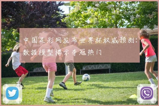 中国足彩网发布世界杯权威预测:数据模型揭示夺冠热门