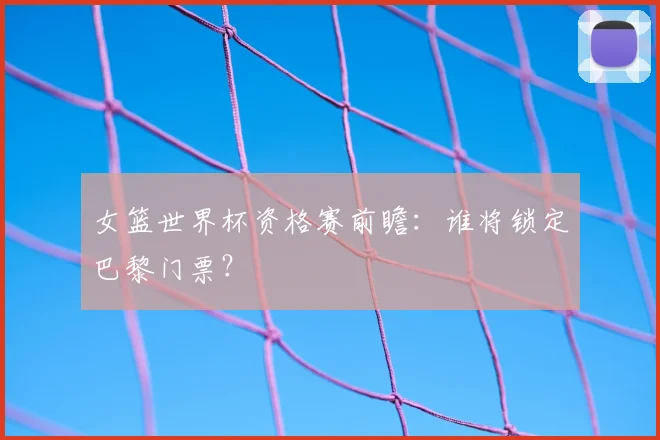 女篮世界杯资格赛前瞻:谁将锁定巴黎门票?