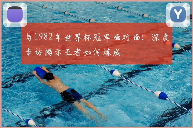 与1982年世界杯冠军面对面:深度专访揭示王者如何炼成