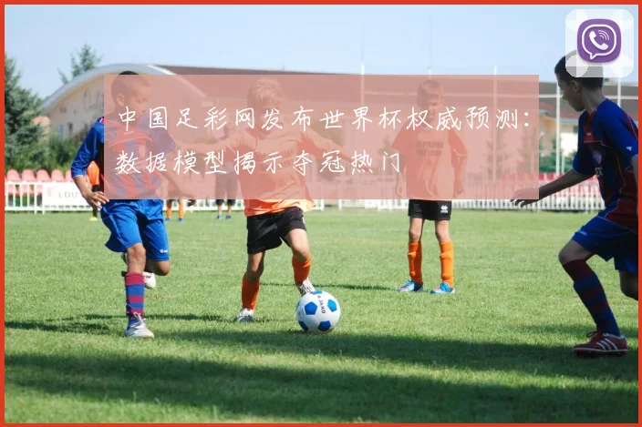 中国足彩网发布世界杯权威预测:数据模型揭示夺冠热门