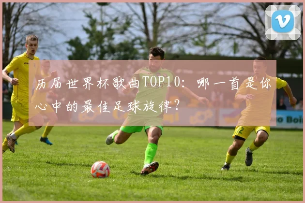 历届世界杯歌曲TOP10:哪一首是你心中的最佳足球旋律?
