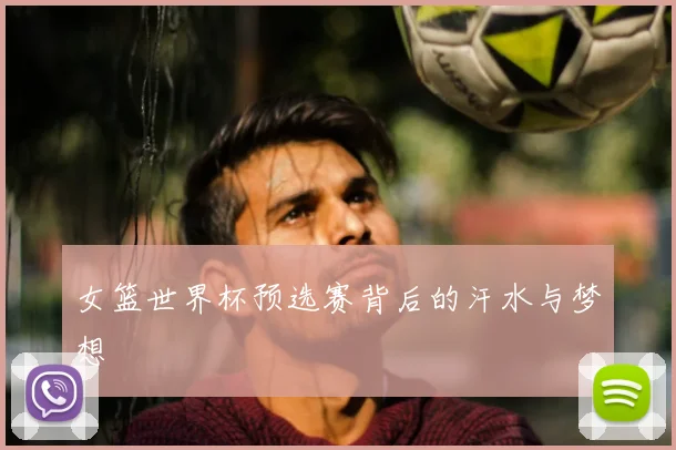女篮世界杯预选赛背后的汗水与梦想