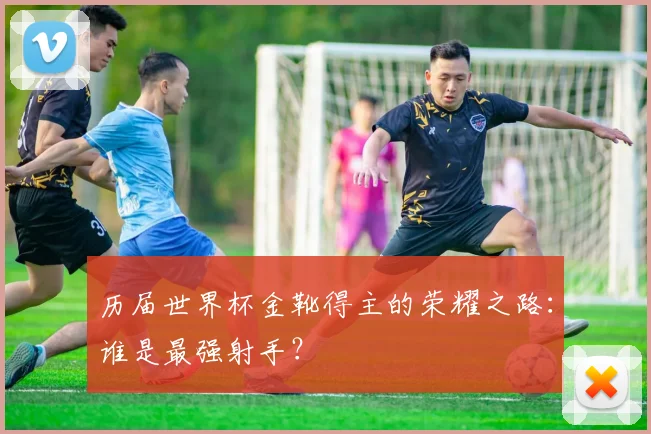 历届世界杯金靴得主的荣耀之路:谁是最强射手?