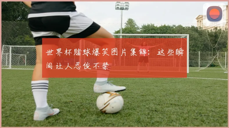 世界杯赌球爆笑图片集锦:这些瞬间让人忍俊不禁