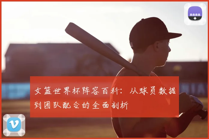 女篮世界杯阵容百科:从球员数据到团队配合的全面剖析