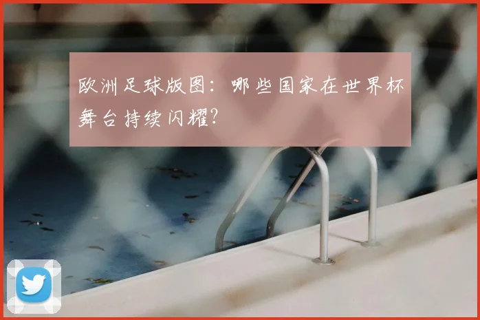 欧洲足球版图：哪些国家在世界杯舞台持续闪耀？