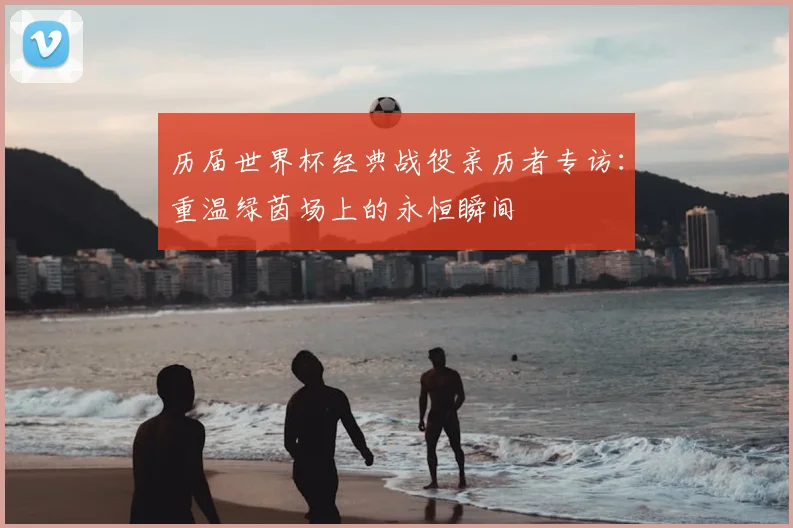 历届世界杯经典战役亲历者专访:重温绿茵场上的永恒瞬间