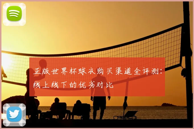 正版世界杯球衣购买渠道全评测：线上线下的优劣对比