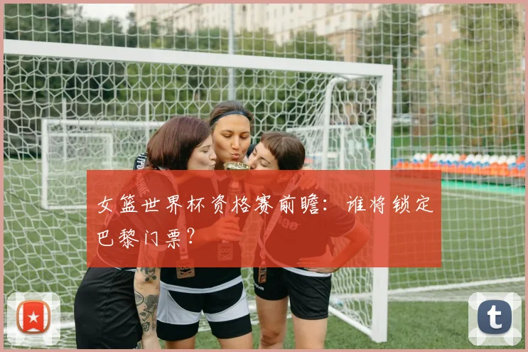女篮世界杯资格赛前瞻:谁将锁定巴黎门票?