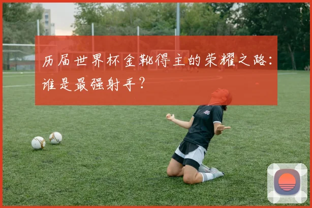 历届世界杯金靴得主的荣耀之路:谁是最强射手?