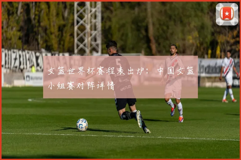 女篮世界杯赛程表出炉:中国女篮小组赛对阵详情
