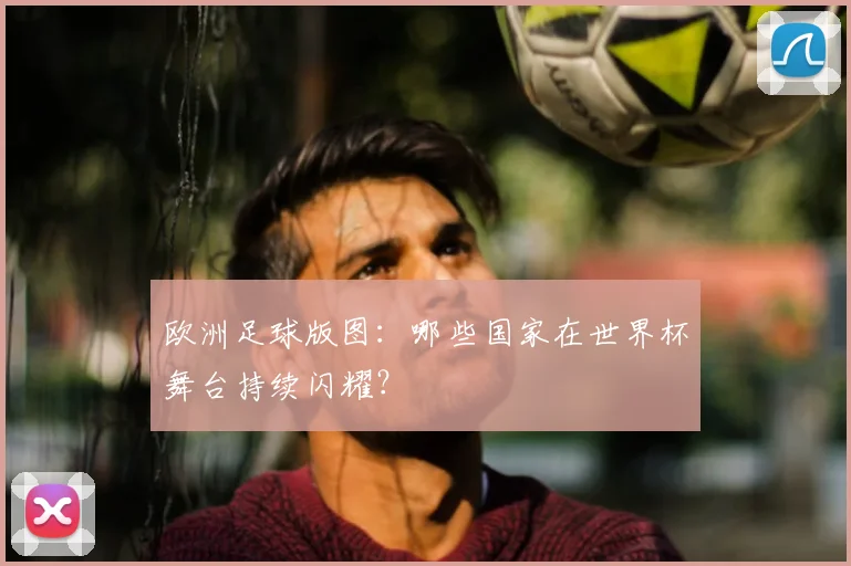 欧洲足球版图:哪些国家在世界杯舞台持续闪耀?
