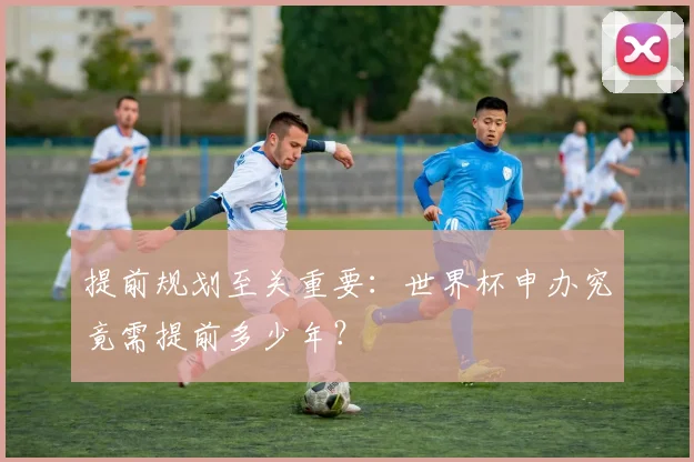 提前规划至关重要:世界杯申办究竟需提前多少年?