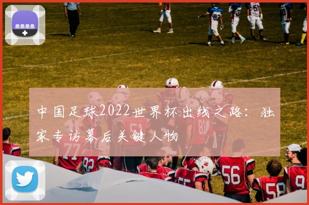中国足球2022世界杯出线之路:独家专访幕后关键人物