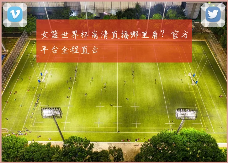 女篮世界杯高清直播哪里看?官方平台全程直击